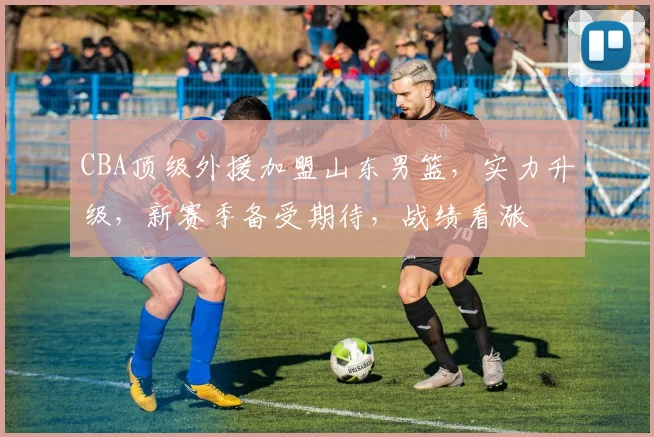 CBA顶级外援加盟山东男篮，实力升级，新赛季备受期待，战绩看涨