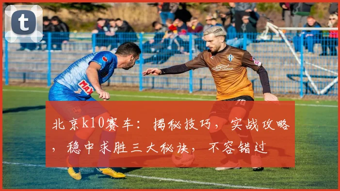 北京k10赛车：揭秘技巧，实战攻略，稳中求胜三大秘诀，不容错过