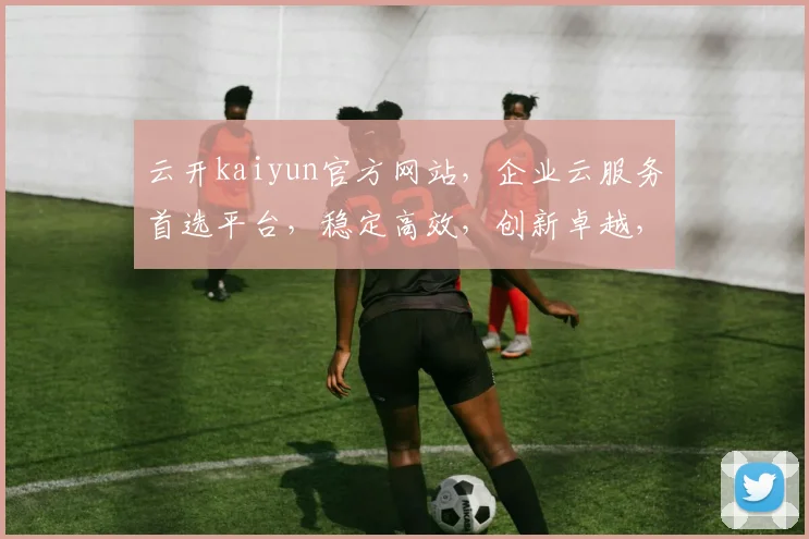 云开kaiyun官方网站，企业云服务首选平台，稳定高效，创新卓越，助力企业成长，体验非凡。